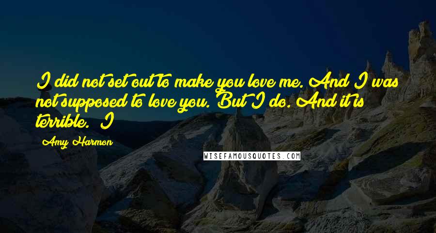 Amy Harmon Quotes: I did not set out to make you love me. And I was not supposed to love you. But I do. And it is terrible." I