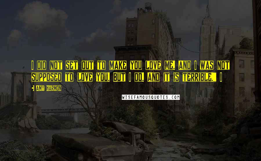 Amy Harmon Quotes: I did not set out to make you love me. And I was not supposed to love you. But I do. And it is terrible." I