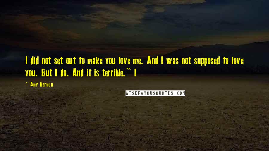 Amy Harmon Quotes: I did not set out to make you love me. And I was not supposed to love you. But I do. And it is terrible." I