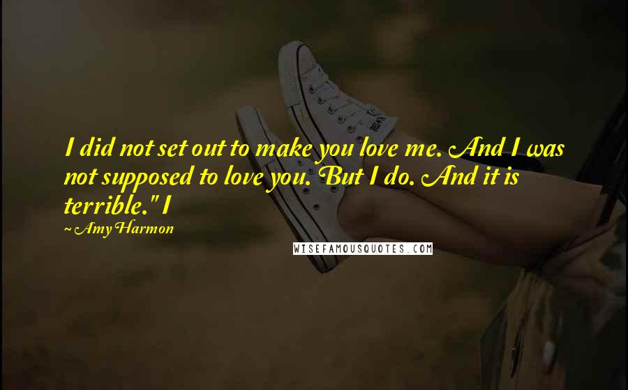 Amy Harmon Quotes: I did not set out to make you love me. And I was not supposed to love you. But I do. And it is terrible." I