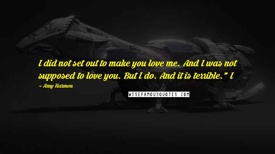 Amy Harmon Quotes: I did not set out to make you love me. And I was not supposed to love you. But I do. And it is terrible." I