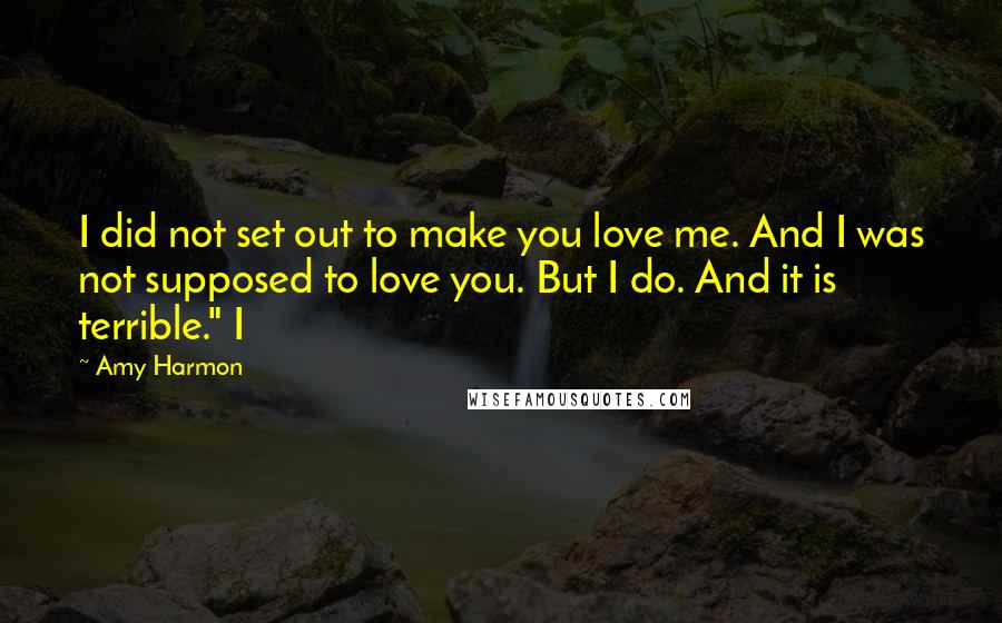 Amy Harmon Quotes: I did not set out to make you love me. And I was not supposed to love you. But I do. And it is terrible." I