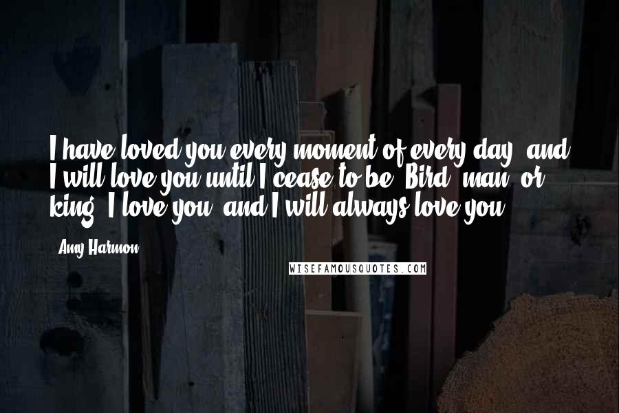 Amy Harmon Quotes: I have loved you every moment of every day, and I will love you until I cease to be. Bird, man, or king, I love you, and I will always love you.