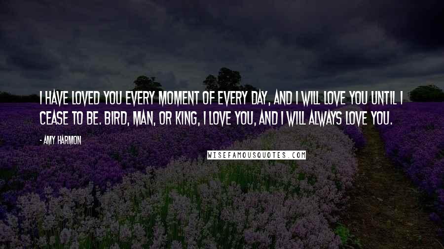 Amy Harmon Quotes: I have loved you every moment of every day, and I will love you until I cease to be. Bird, man, or king, I love you, and I will always love you.