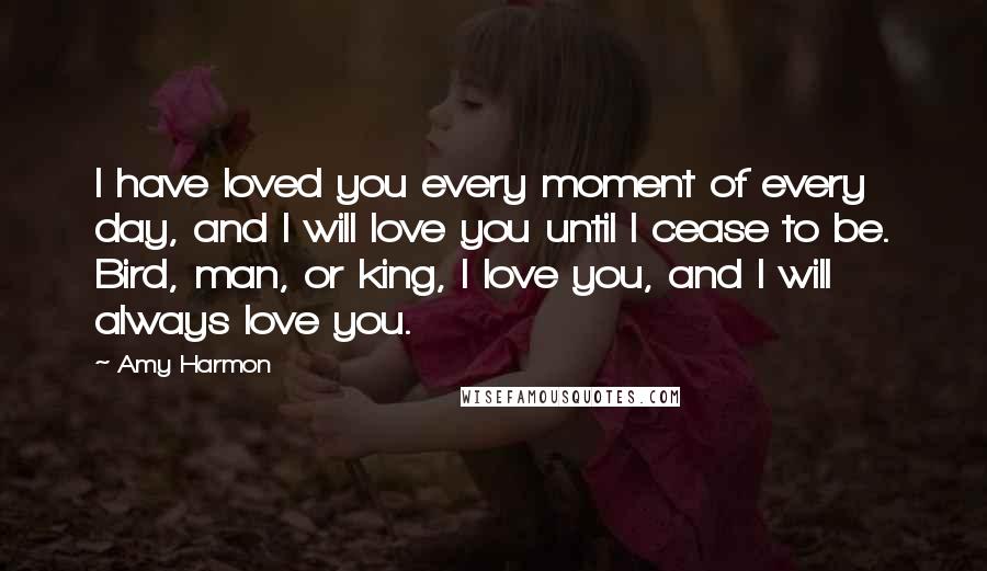 Amy Harmon Quotes: I have loved you every moment of every day, and I will love you until I cease to be. Bird, man, or king, I love you, and I will always love you.