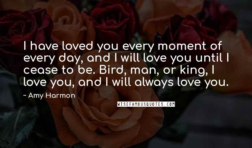 Amy Harmon Quotes: I have loved you every moment of every day, and I will love you until I cease to be. Bird, man, or king, I love you, and I will always love you.