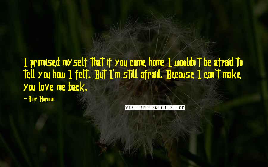 Amy Harmon Quotes: I promised myself that if you came home I wouldn't be afraid to tell you how I felt. But I'm still afraid. Because I can't make you love me back.