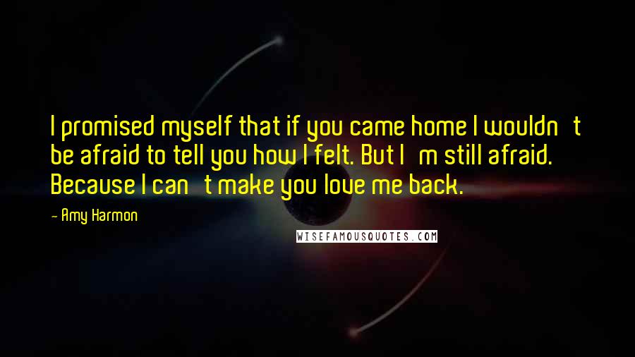Amy Harmon Quotes: I promised myself that if you came home I wouldn't be afraid to tell you how I felt. But I'm still afraid. Because I can't make you love me back.