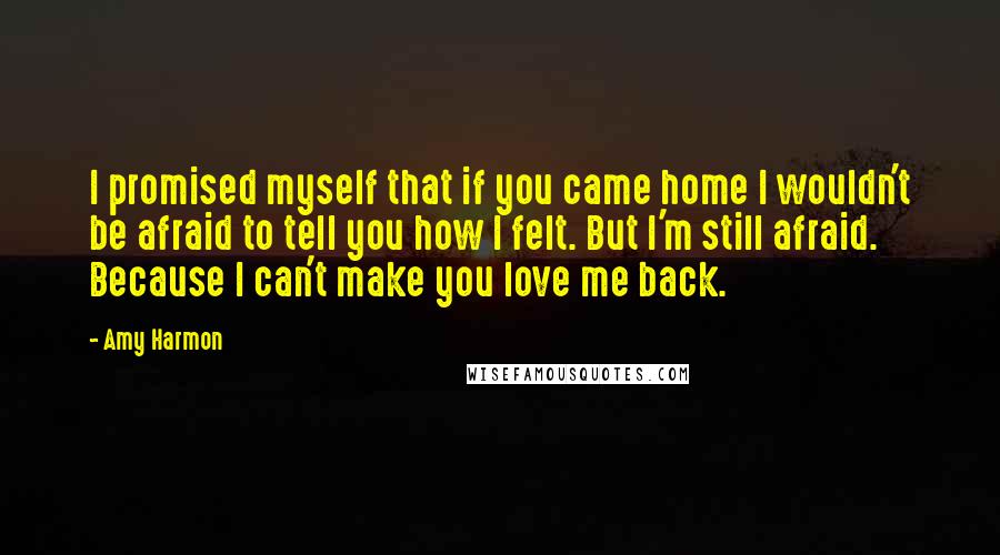 Amy Harmon Quotes: I promised myself that if you came home I wouldn't be afraid to tell you how I felt. But I'm still afraid. Because I can't make you love me back.