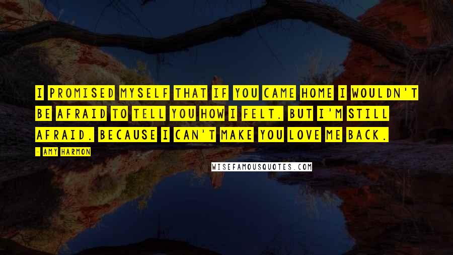 Amy Harmon Quotes: I promised myself that if you came home I wouldn't be afraid to tell you how I felt. But I'm still afraid. Because I can't make you love me back.