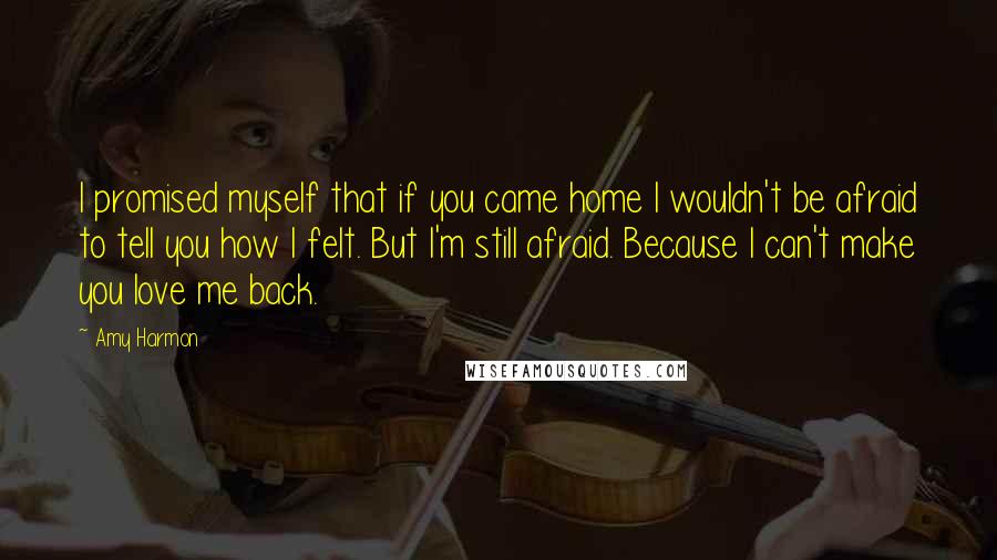 Amy Harmon Quotes: I promised myself that if you came home I wouldn't be afraid to tell you how I felt. But I'm still afraid. Because I can't make you love me back.