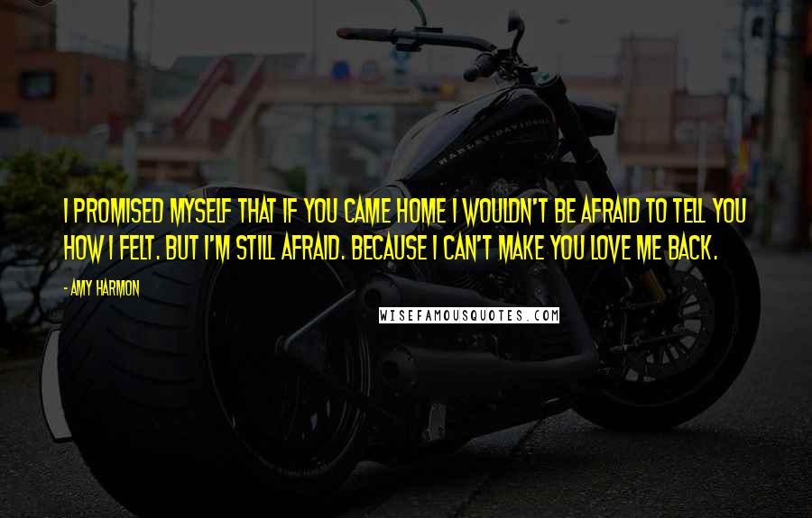 Amy Harmon Quotes: I promised myself that if you came home I wouldn't be afraid to tell you how I felt. But I'm still afraid. Because I can't make you love me back.