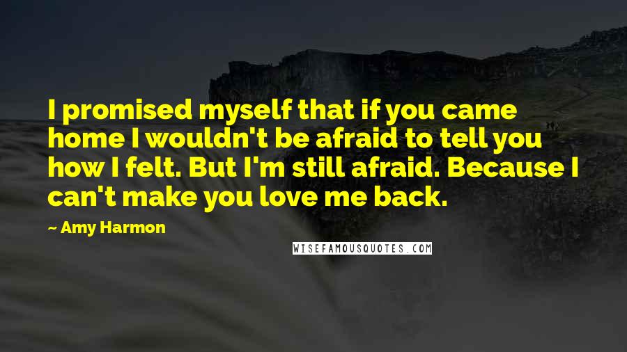 Amy Harmon Quotes: I promised myself that if you came home I wouldn't be afraid to tell you how I felt. But I'm still afraid. Because I can't make you love me back.