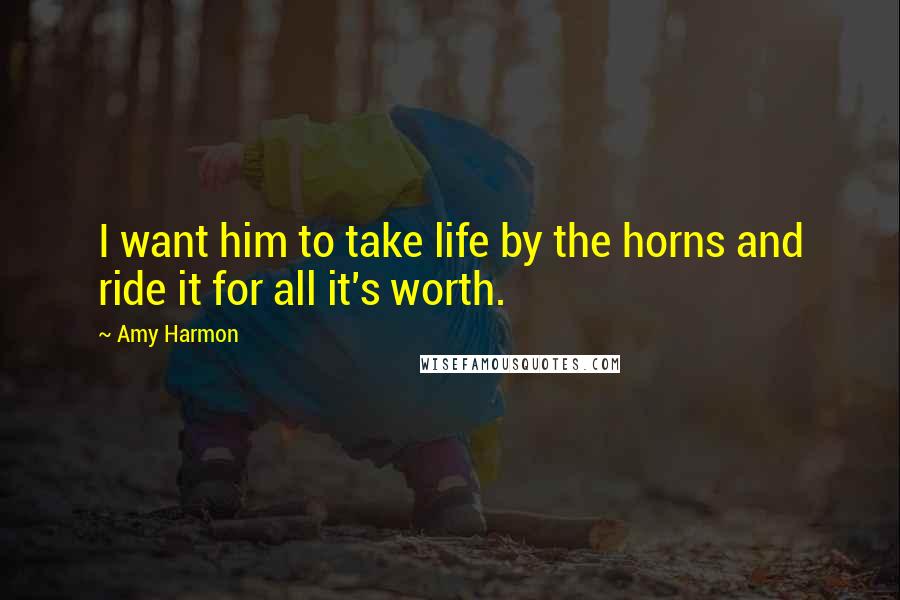 Amy Harmon Quotes: I want him to take life by the horns and ride it for all it's worth.