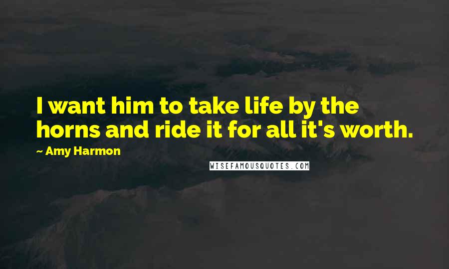 Amy Harmon Quotes: I want him to take life by the horns and ride it for all it's worth.