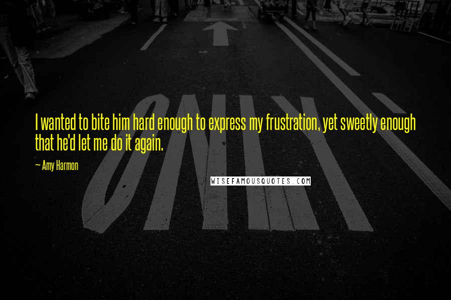 Amy Harmon Quotes: I wanted to bite him hard enough to express my frustration, yet sweetly enough that he'd let me do it again.