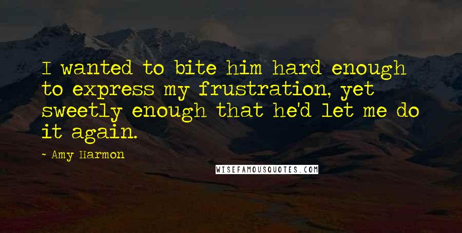 Amy Harmon Quotes: I wanted to bite him hard enough to express my frustration, yet sweetly enough that he'd let me do it again.