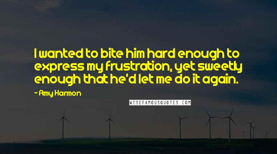 Amy Harmon Quotes: I wanted to bite him hard enough to express my frustration, yet sweetly enough that he'd let me do it again.