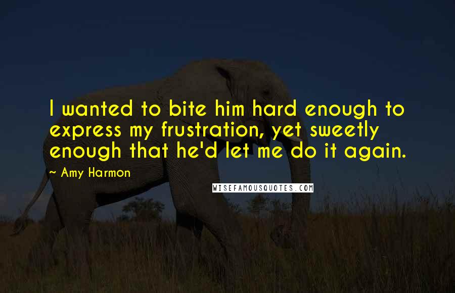 Amy Harmon Quotes: I wanted to bite him hard enough to express my frustration, yet sweetly enough that he'd let me do it again.