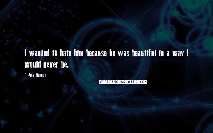 Amy Harmon Quotes: I wanted to hate him because he was beautiful in a way I would never be.
