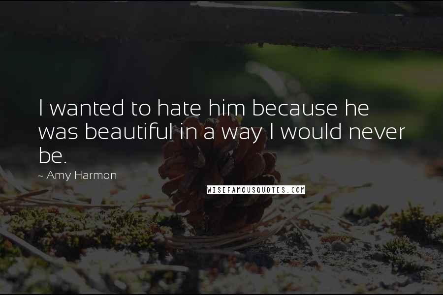 Amy Harmon Quotes: I wanted to hate him because he was beautiful in a way I would never be.