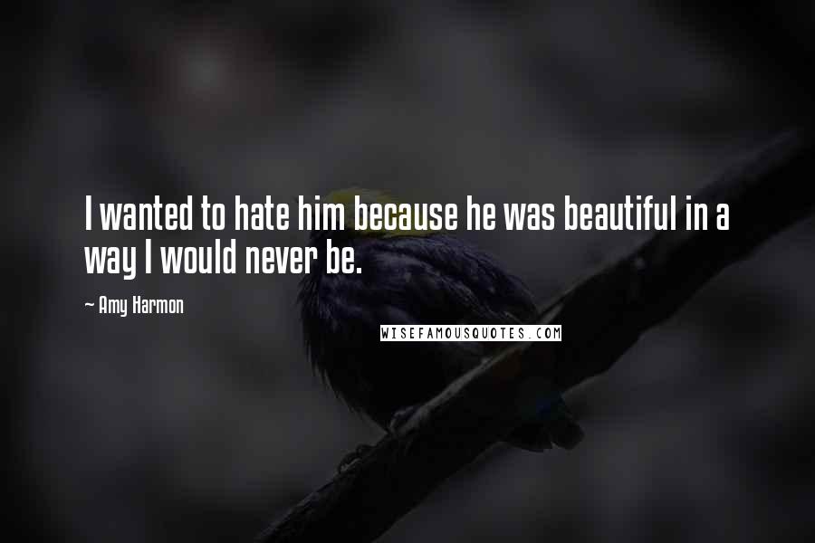 Amy Harmon Quotes: I wanted to hate him because he was beautiful in a way I would never be.