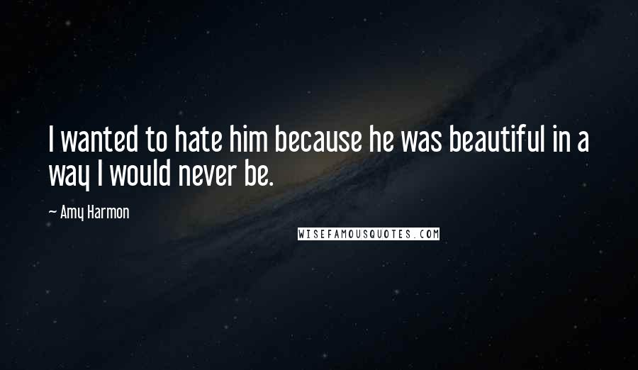 Amy Harmon Quotes: I wanted to hate him because he was beautiful in a way I would never be.