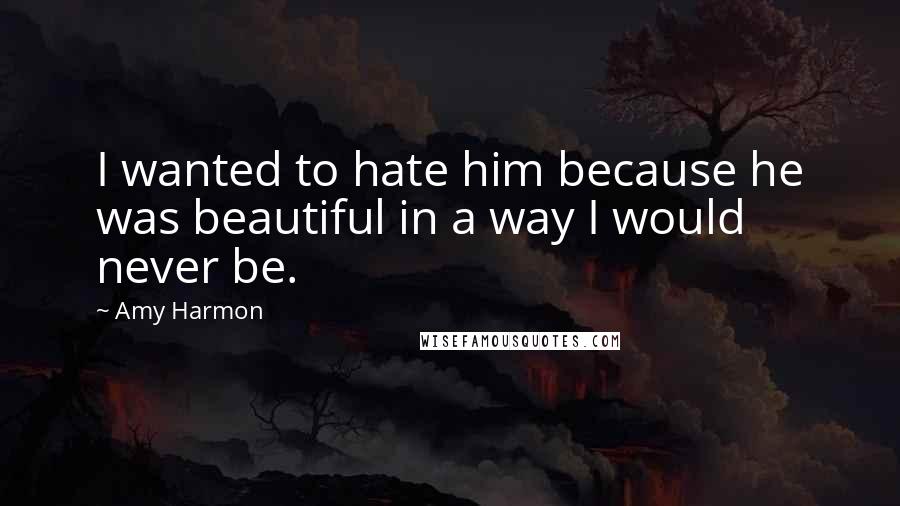 Amy Harmon Quotes: I wanted to hate him because he was beautiful in a way I would never be.