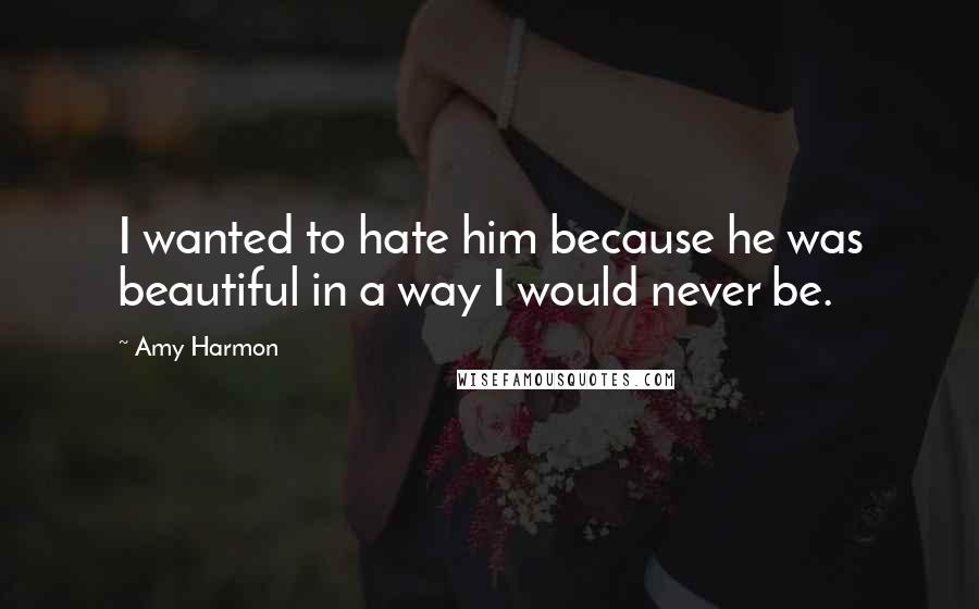 Amy Harmon Quotes: I wanted to hate him because he was beautiful in a way I would never be.