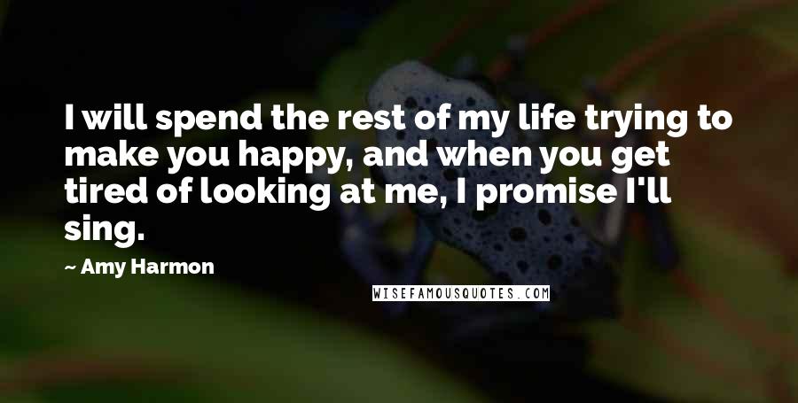 Amy Harmon Quotes: I will spend the rest of my life trying to make you happy, and when you get tired of looking at me, I promise I'll sing.