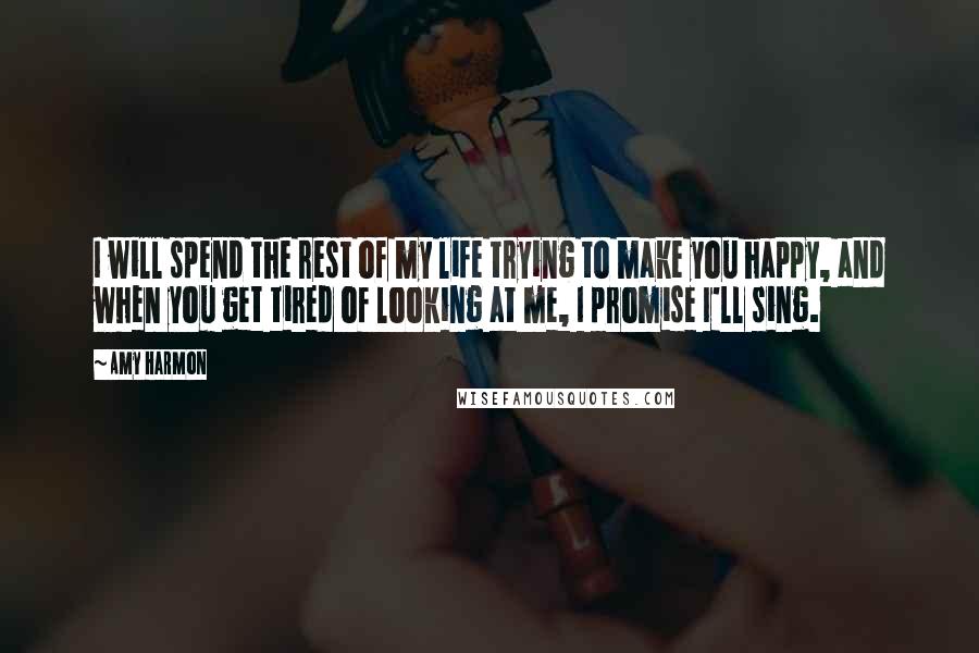 Amy Harmon Quotes: I will spend the rest of my life trying to make you happy, and when you get tired of looking at me, I promise I'll sing.