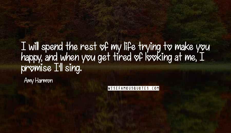 Amy Harmon Quotes: I will spend the rest of my life trying to make you happy, and when you get tired of looking at me, I promise I'll sing.