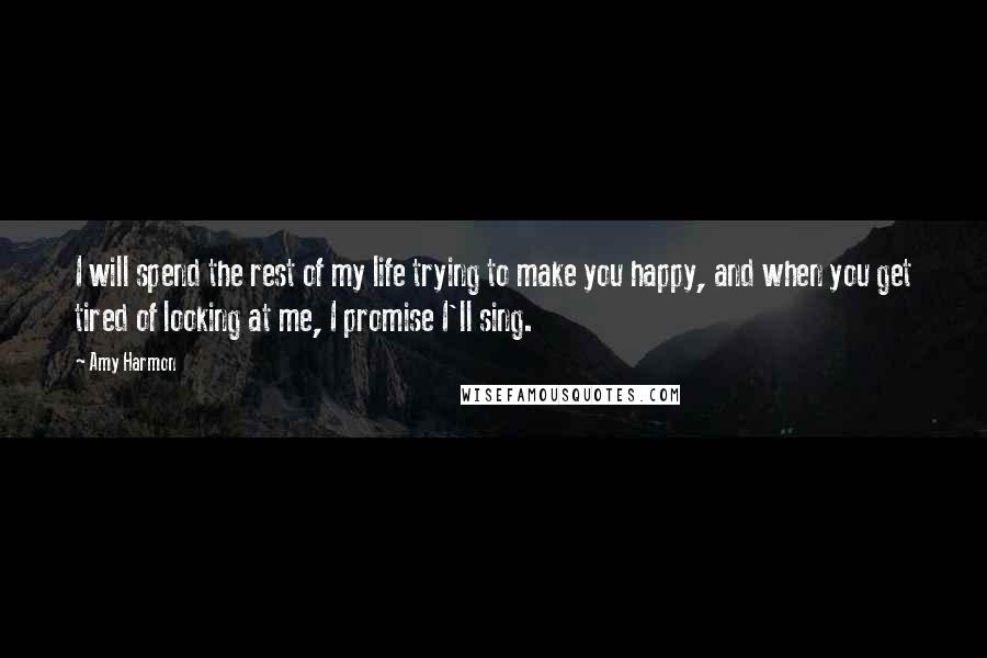 Amy Harmon Quotes: I will spend the rest of my life trying to make you happy, and when you get tired of looking at me, I promise I'll sing.