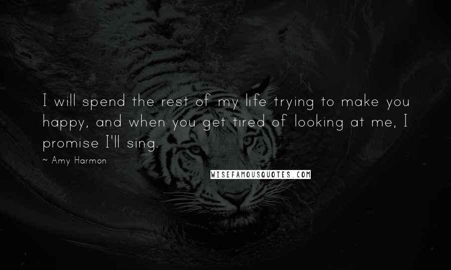 Amy Harmon Quotes: I will spend the rest of my life trying to make you happy, and when you get tired of looking at me, I promise I'll sing.