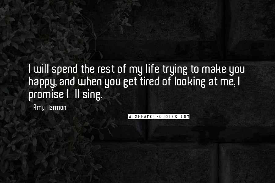 Amy Harmon Quotes: I will spend the rest of my life trying to make you happy, and when you get tired of looking at me, I promise I'll sing.