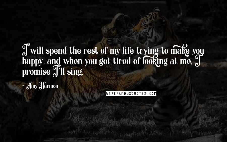 Amy Harmon Quotes: I will spend the rest of my life trying to make you happy, and when you get tired of looking at me, I promise I'll sing.