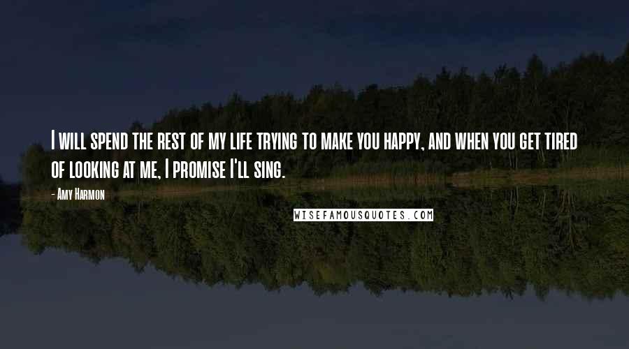 Amy Harmon Quotes: I will spend the rest of my life trying to make you happy, and when you get tired of looking at me, I promise I'll sing.