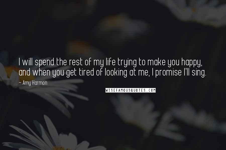 Amy Harmon Quotes: I will spend the rest of my life trying to make you happy, and when you get tired of looking at me, I promise I'll sing.