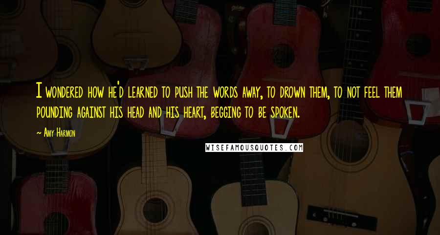 Amy Harmon Quotes: I wondered how he'd learned to push the words away, to drown them, to not feel them pounding against his head and his heart, begging to be spoken.