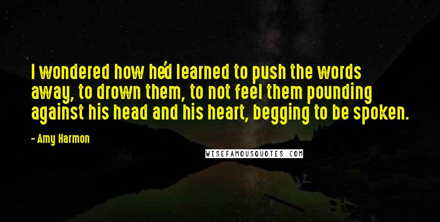 Amy Harmon Quotes: I wondered how he'd learned to push the words away, to drown them, to not feel them pounding against his head and his heart, begging to be spoken.