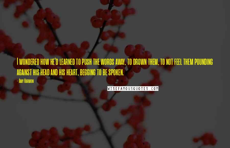 Amy Harmon Quotes: I wondered how he'd learned to push the words away, to drown them, to not feel them pounding against his head and his heart, begging to be spoken.