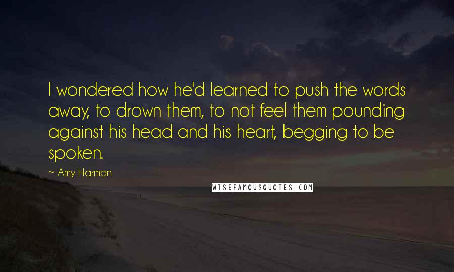 Amy Harmon Quotes: I wondered how he'd learned to push the words away, to drown them, to not feel them pounding against his head and his heart, begging to be spoken.