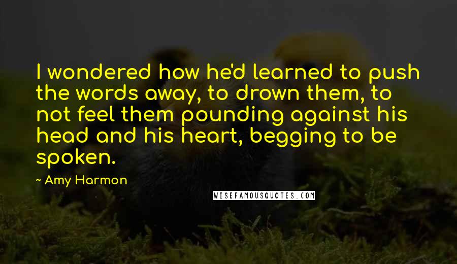 Amy Harmon Quotes: I wondered how he'd learned to push the words away, to drown them, to not feel them pounding against his head and his heart, begging to be spoken.