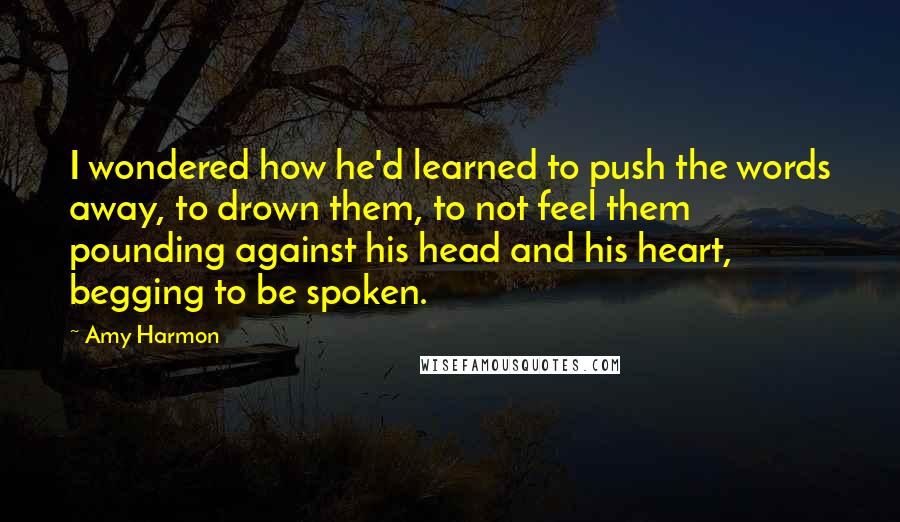 Amy Harmon Quotes: I wondered how he'd learned to push the words away, to drown them, to not feel them pounding against his head and his heart, begging to be spoken.