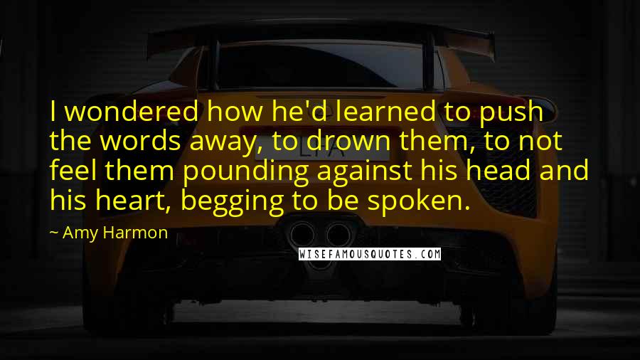 Amy Harmon Quotes: I wondered how he'd learned to push the words away, to drown them, to not feel them pounding against his head and his heart, begging to be spoken.