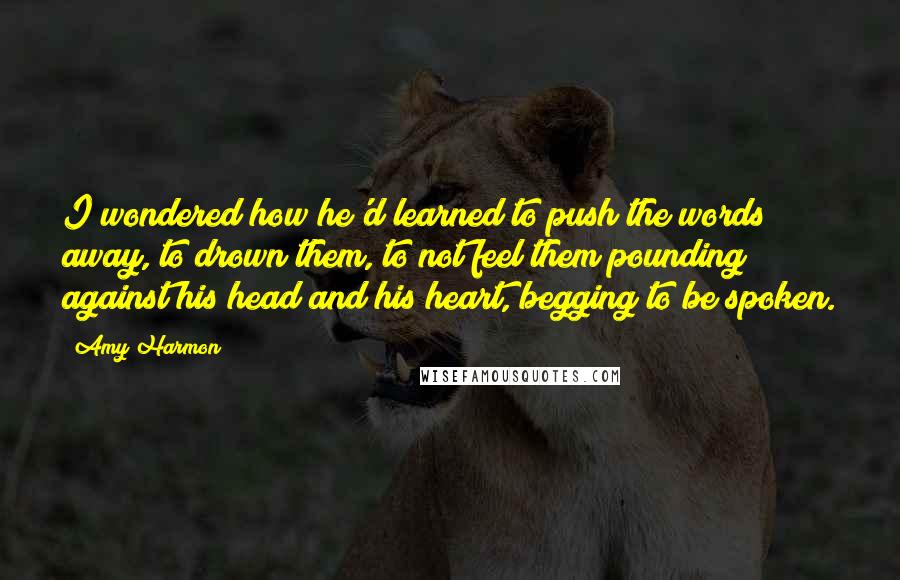 Amy Harmon Quotes: I wondered how he'd learned to push the words away, to drown them, to not feel them pounding against his head and his heart, begging to be spoken.