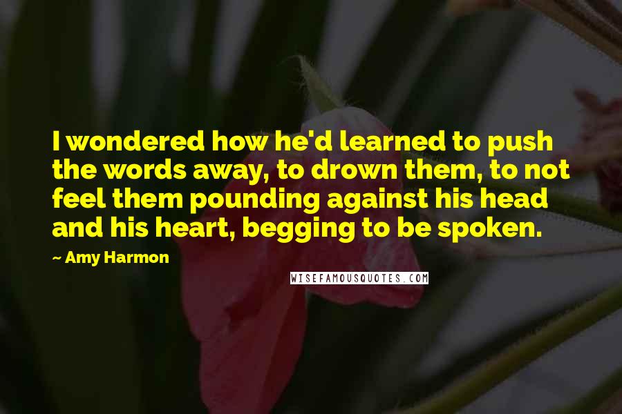 Amy Harmon Quotes: I wondered how he'd learned to push the words away, to drown them, to not feel them pounding against his head and his heart, begging to be spoken.