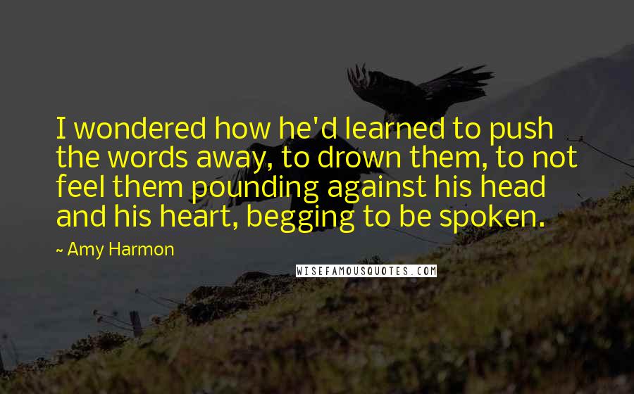 Amy Harmon Quotes: I wondered how he'd learned to push the words away, to drown them, to not feel them pounding against his head and his heart, begging to be spoken.