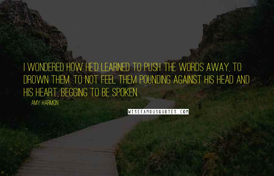 Amy Harmon Quotes: I wondered how he'd learned to push the words away, to drown them, to not feel them pounding against his head and his heart, begging to be spoken.