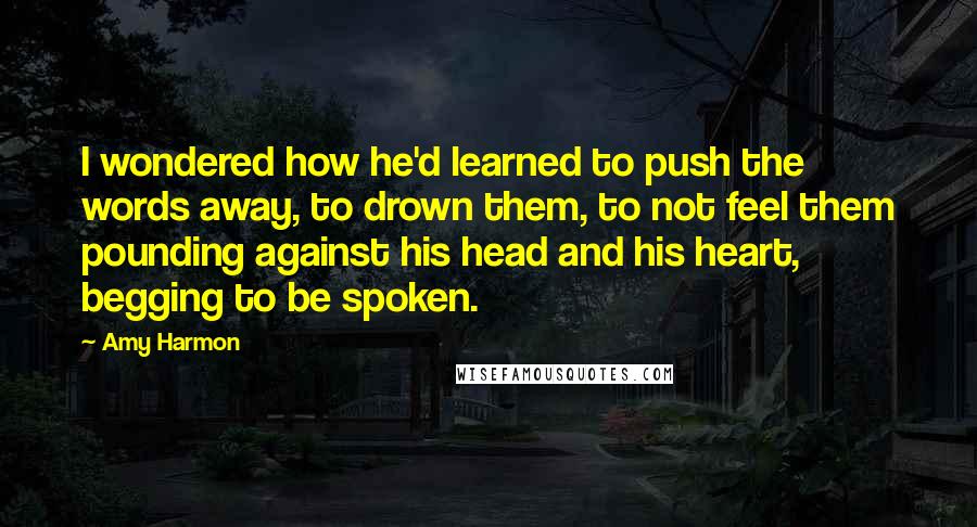 Amy Harmon Quotes: I wondered how he'd learned to push the words away, to drown them, to not feel them pounding against his head and his heart, begging to be spoken.